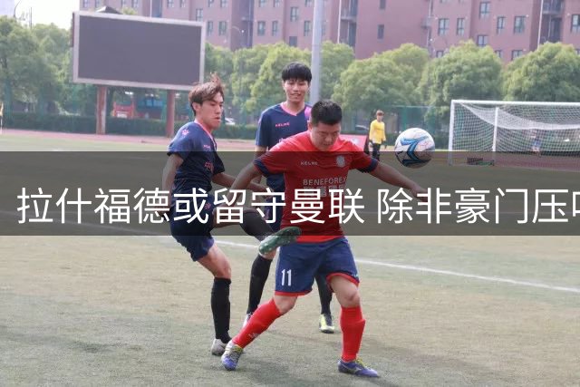 拉什福德或留守曼联 除非豪门压哨天价求购