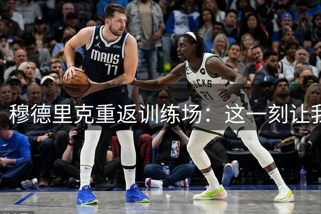 穆德里克重返训练场：这一刻让我倍感珍惜